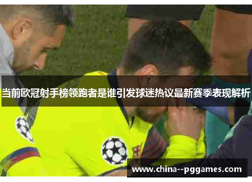当前欧冠射手榜领跑者是谁引发球迷热议最新赛季表现解析 当前欧冠射手榜领跑者是谁引发球迷热议最新赛季表现解析