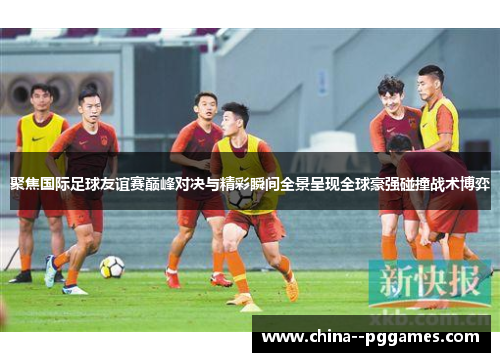 聚焦国际足球友谊赛巅峰对决与精彩瞬间全景呈现全球豪强碰撞战术博弈