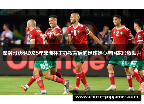 摩洛哥获得2025年非洲杯主办权背后的足球雄心与国家形象跃升 摩洛哥获得2025年非洲杯主办权背后的足球雄心与国家形象跃升