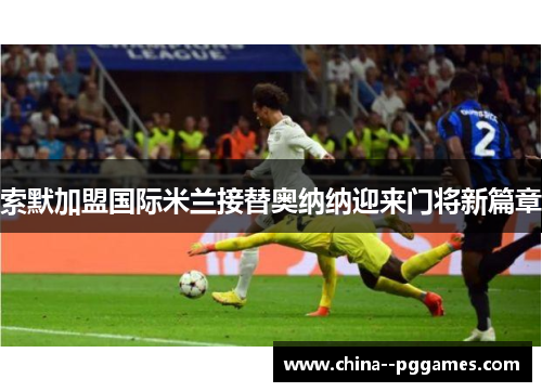 索默加盟国际米兰接替奥纳纳迎来门将新篇章