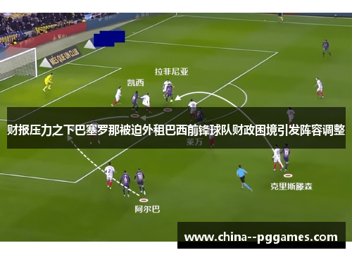 财报压力之下巴塞罗那被迫外租巴西前锋球队财政困境引发阵容调整