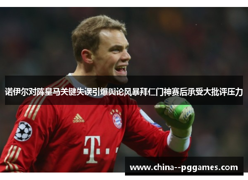 诺伊尔对阵皇马关键失误引爆舆论风暴拜仁门神赛后承受大批评压力