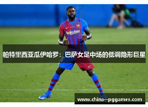 帕特里西亚瓜伊哈罗:巴萨女足中场的低调隐形巨星 帕特里西亚瓜伊哈罗:巴萨女足中场的低调隐形巨星